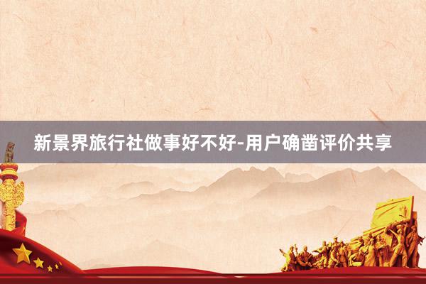 新景界旅行社做事好不好-用户确凿评价共享